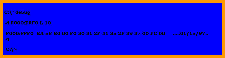 C:\>debug

   -d F000:FFF0 L 10

    F000:FFF0  EA 5B E0 00 F0 30 31 2F-31 35 2F 39 37 00 FC 00     .....01/15/97..
   -q

    C:\>